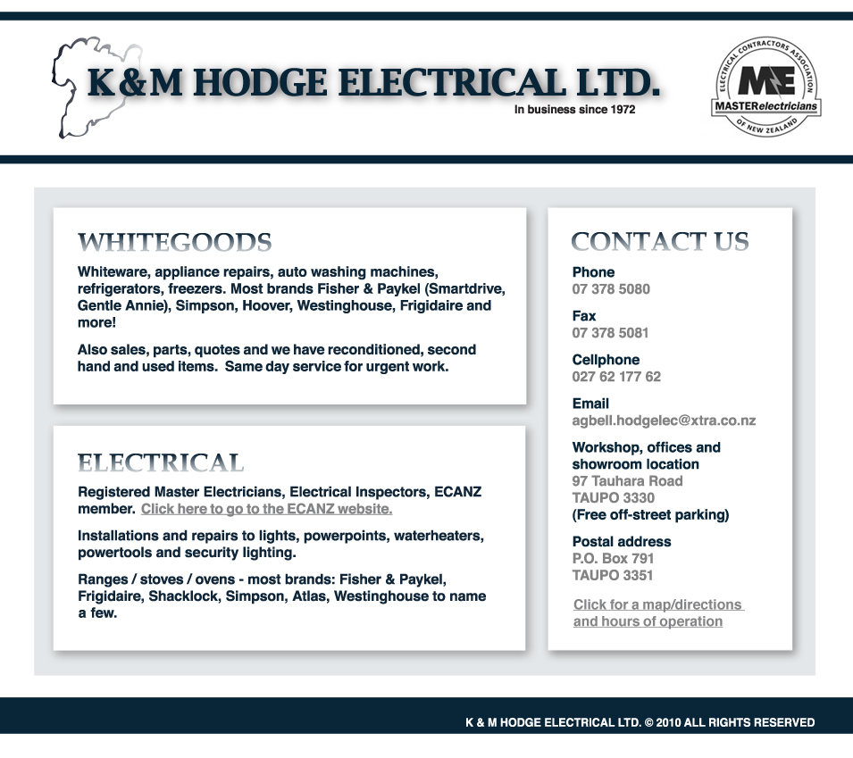 WHITEGOODS  Whiteware, appliance repairs, auto washing machines, refrigerators, freezers. Most brands Fisher & Paykel (Smartdrive, Gentle Annie), Simpson, Hoover, Westinghouse, Frigidaire and more!  We also do sale, parts and quotes and have reconditioned, second hand and used items. Same day service for urgent work. ELECTRICAL  Registered Master Electricians, Electrical Inspectors, ECANZ member.   Installations and repairs to lights, powerpoints, waterheaters, powertools and sercurity lighting.  Ranges / stoves / ovens - most brands: Fisher & Payklel, Frigidaire, Shacklock, Simpson, Atlas, Westinghouse to name a few. CONTACT US  Phone 07 378 5080  Fax 07 378 5081  Cellphone 027 62 177 62  Email agbell.hodgelec@xtra.co.nz  Workshop, offices and showroom location 97 Tauhara Road TAUPO 3330 (Free off-street parking)  Postal address P.O. Box 791 TAUPO 3351. Hodge Electrical Ltd.